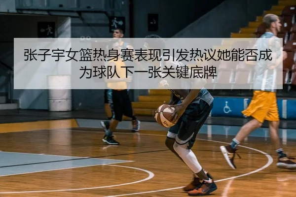 张子宇女篮热身赛表现引发热议她能否成为球队下一张关键底牌