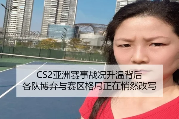 CS2亚洲赛事战况升温背后 各队博弈与赛区格局正在悄然改写